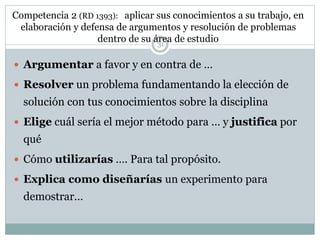 Competencia 2 (RD 1393): aplicar sus conocimientos a su trabajo, en
elaboración y defensa de argumentos y resolución de problemas
dentro de su área de estudio
 Argumentar a favor y en contra de …
 Resolver un problema fundamentando la elección de
solución con tus conocimientos sobre la disciplina
 Elige cuál sería el mejor método para … y justifica por
qué
 Cómo utilizarías …. Para tal propósito.
 Explica como diseñarías un experimento para
demostrar…
31
 