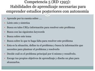 Competencia 5 (RD 1393):
Habilidades de aprendizaje necesarias para
emprender estudios posteriores con autonomía
 Aprende por tu cuenta sobre ….
 Léete esto y sintetiza
 Busca en tales URLs información para resolver este problema
 Busca con las siguientes keywords
 Busca sobre este tema
 Busca sobre lo que te haga falta para resolver este problema
 Esta es la situación, define tu el problema y busca la información que
necesites para plantear el problema y resolverlo
 Decide cuál es el problema principal por ti mismo y resuélvelo.
 Escoge tus propios objetivos de aprendizaje y diseña un plan para
alcanzarlos.
37
 