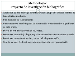 Metodología:
Proyecto de investigación bibliográfica
 Asignación de una patología distinta para cada grupo que toma su nombre de
la patología que estudia.
 Una discusión de calentamiento
 Unas directrices para búsqueda de información especifica sobre el problema
de cada grupo.
 Puesta en común y selección de key words.
 Directrices para trabajo de grupo y elaboración de un documento de síntesis
 Directrices para estructuración y un modelo de presentación
 Tutoría para dar feedback sobre documento de síntesis y presentación
38
 