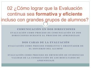 02 ¿Cómo lograr que la Evaluación
continua sea formativa y eficiente
incluso con grandes grupos de alumnos?
COMUNICACIÓN EN DOS DIRECCIONES
E V A L U A C I Ó N C O M O P R O C E S O D E C O M U N I C A C I Ó N E N D O S
D I R E C C I O N E S D U R A N T E E L P R O C E S O D E A P R E N D I Z A J E
DOS CARAS DE LA EVALUACIÓN
E V A L U A C I Ó N C O M O P R O C E S O F O R M A T I V O Y O R I E N T A D O R D E
E L E S F U E R Z O D E L A L U M N O
E V A L U A C I Ó N C O M O P R O C E S O D E O B T E N C I Ó N D E E V I D E N C I A S
V A L I D A S D E L A C O N S E C U C I Ó N D E L O S R E S U L T A D O S D E
A P R E N D I Z A J E
 