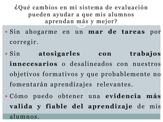 ¿Qué cambios en mi sistema de evaluación
pueden ayudar a que mis alumnos
aprendan más y mejor?
 Sin ahogarme en un mar de tareas por
corregir.
 Sin atosigarles con trabajos
innecesarios o desalineados con nuestros
objetivos formativos y que probablemente no
fomentarán aprendizajes relevantes.
 Cómo puedo obtener una evidencia más
valida y fiable del aprendizaje de mis
alumnos.
 
