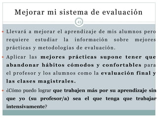 Mejorar mi sistema de evaluación
43
 Llevará a mejorar el aprendizaje de mis alumnos pero
requiere estudiar la información sobre mejores
prácticas y metodologías de evaluación.
 Aplicar las mejores prácticas supone tener que
abandonar hábitos cómodos y confortables para
el profesor y los alumnos como la evaluación final y
las clases magistrales.
 ¿Cómo puedo lograr que trabajen más por su aprendizaje sin
que yo (su profesor/a) sea el que tenga que trabajar
intensivamente?
 