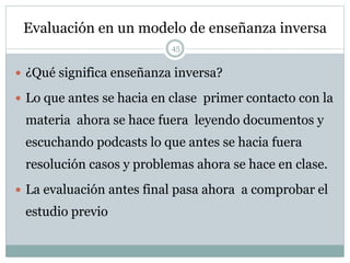 Evaluación en un modelo de enseñanza inversa
45
 ¿Qué significa enseñanza inversa?
 Lo que antes se hacia en clase primer contacto con la
materia ahora se hace fuera leyendo documentos y
escuchando podcasts lo que antes se hacia fuera
resolución casos y problemas ahora se hace en clase.
 La evaluación antes final pasa ahora a comprobar el
estudio previo
 