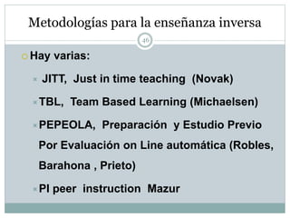 Metodologías para la enseñanza inversa
46
 Hay varias:
 JITT, Just in time teaching (Novak)
TBL, Team Based Learning (Michaelsen)
PEPEOLA, Preparación y Estudio Previo
Por Evaluación on Line automática (Robles,
Barahona , Prieto)
PI peer instruction Mazur
 