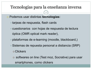Tecnologías para la enseñanza inversa
47
 Podemos usar distintas tecnologías:
tarjeas de respuesta, flash cards
cuestionarios con hojas de respuesta de lectura
óptica (OMR optical mark reader),
plataformas de e-learning (moodle, blackboard,)
Sistemas de repuesta personal a distiancia (SRP)
 Clickers
 softwares on line (Test moz, Socrative) para usar
smartphones, como clickers
 
