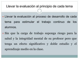 Llevar la evaluación al principio de cada tema
 Llevar la evaluación al proceso de desarrollo de cada
tema para estimular el trabajo continuo de los
alumnos.
 Sin que la carga de trabajo suponga riesgo para la
salud y la integridad mental de su profesor pero que
tenga un efecto significativo y doble estudio y el
aprendizaje medio en la clase.
 