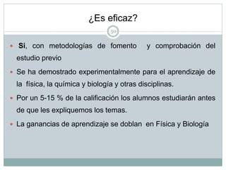 ¿Es eficaz?
50
 Si, con metodologías de fomento y comprobación del
estudio previo
 Se ha demostrado experimentalmente para el aprendizaje de
la física, la química y biología y otras disciplinas.
 Por un 5-15 % de la calificación los alumnos estudiarán antes
de que les expliquemos los temas.
 La ganancias de aprendizaje se doblan en Física y Biología
 