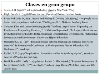 Clases en gran grupo
 Arons, A. B. (1997) Teaching introductory physics. New York: Wiley.
 Bligh, Donald A. (1998) What's the use of lectures? Exeter: Intellect Books.
 Brandford, John D., Ann L Brown and Rodney R. Cocking (eds.) (1999) How people learn:
brain, mind, experience, and school. Washington, D.C.: National Academy Press.
 Carbone, Elisa and James Greenberg (1998) "Teaching Large Classes: Unpacking the
Problem and Responding Creatively". In Matthew Kaplan (ed.), To Improve the Academy
1998, Resources for Faculty, Instructional and Organizational Development.. Professional
& Organizational Development Network in Higher Education.
 McDermott, L. C. (1997) "Bridging the gap between teaching and learning: The role of
research". In International Conference on Undergraduate Physics Education. AIP
Conference Proceedings.
 Redish, E. F. (1994) "Implications of cognitive studies for teaching physics", American
Journal of Physics, 62, 796-803.
 Wulff, Donald H., Jody D. Nyquist and Robert D. Abbott (1987) "Students' Perceptions of
Large Classes". In M. E. Weimer (ed.), Teaching Large Classes Well. San Francisco, CA:
Jossey-Bass.
 