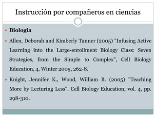 Instrucción por compañeros en ciencias
 Biología
 Allen, Deborah and Kimberly Tanner (2005) "Infusing Active
Learning into the Large-enrollment Biology Class: Seven
Strategies, from the Simple to Complex", Cell Biology
Education, 4, Winter 2005, 262-8.
 Knight, Jennifer K., Wood, William B. (2005) "Teaching
More by Lecturing Less". Cell Biology Education, vol. 4, pp.
298-310.
 
