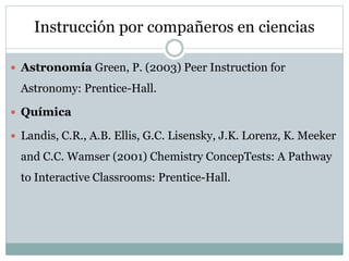 Instrucción por compañeros en ciencias
 Astronomía Green, P. (2003) Peer Instruction for
Astronomy: Prentice-Hall.
 Química
 Landis, C.R., A.B. Ellis, G.C. Lisensky, J.K. Lorenz, K. Meeker
and C.C. Wamser (2001) Chemistry ConcepTests: A Pathway
to Interactive Classrooms: Prentice-Hall.
 