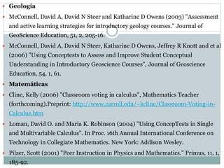 Geología
 McConnell, David A, David N Steer and Katharine D Owens (2003) "Assessment
and active learning strategies for introductory geology courses." Journal of
GeoScience Education, 51, 2, 205-16.
 McConnell, David A, David N Steer, Katharine D Owens, Jeffrey R Knott and et al
(2006) "Using Conceptests to Assess and Improve Student Conceptual
Understanding in Introductory Geoscience Courses", Journal of Geoscience
Education, 54, 1, 61.
 Matemáticas
 Cline, Kelly (2006) "Classroom voting in calculus", Mathematics Teacher
(forthcoming).Preprint: http://www.carroll.edu/~kcline/Classroom-Voting-in-
Calculus.htm
 Loman, David O. and Maria K. Robinson (2004) "Using ConcepTests in Single
and Multivariable Calculus". In Proc. 16th Annual International Conference on
Technology in Collegiate Mathematics. New York: Addison Wesley.
 Pilzer, Scott (2001) "Peer Instruction in Physics and Mathematics." Primus, 11, 1,
185-92.
 