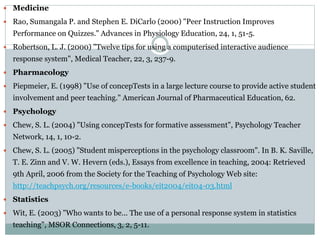  Medicine
 Rao, Sumangala P. and Stephen E. DiCarlo (2000) "Peer Instruction Improves
Performance on Quizzes." Advances in Physiology Education, 24, 1, 51-5.
 Robertson, L. J. (2000) "Twelve tips for using a computerised interactive audience
response system", Medical Teacher, 22, 3, 237-9.
 Pharmacology
 Piepmeier, E. (1998) "Use of concepTests in a large lecture course to provide active student
involvement and peer teaching." American Journal of Pharmaceutical Education, 62.
 Psychology
 Chew, S. L. (2004) "Using concepTests for formative assessment", Psychology Teacher
Network, 14, 1, 10-2.
 Chew, S. L. (2005) "Student misperceptions in the psychology classroom". In B. K. Saville,
T. E. Zinn and V. W. Hevern (eds.), Essays from excellence in teaching, 2004: Retrieved
9th April, 2006 from the Society for the Teaching of Psychology Web site:
http://teachpsych.org/resources/e-books/eit2004/eit04-03.html
 Statistics
 Wit, E. (2003) "Who wants to be... The use of a personal response system in statistics
teaching", MSOR Connections, 3, 2, 5-11.
 