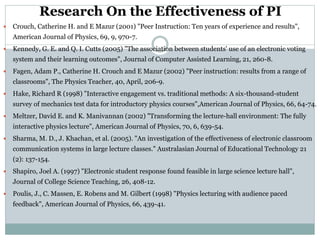 Research On the Effectiveness of PI
 Crouch, Catherine H. and E Mazur (2001) "Peer Instruction: Ten years of experience and results",
American Journal of Physics, 69, 9, 970-7.
 Kennedy, G. E. and Q. I. Cutts (2005) "The association between students' use of an electronic voting
system and their learning outcomes", Journal of Computer Assisted Learning, 21, 260-8.
 Fagen, Adam P., Catherine H. Crouch and E Mazur (2002) "Peer instruction: results from a range of
classrooms", The Physics Teacher, 40, April, 206-9.
 Hake, Richard R (1998) "Interactive engagement vs. traditional methods: A six-thousand-student
survey of mechanics test data for introductory physics courses",American Journal of Physics, 66, 64-74.
 Meltzer, David E. and K. Manivannan (2002) "Transforming the lecture-hall environment: The fully
interactive physics lecture", American Journal of Physics, 70, 6, 639-54.
 Sharma, M. D., J. Khachan, et al. (2005). "An investigation of the effectiveness of electronic classroom
communication systems in large lecture classes." Australasian Journal of Educational Technology 21
(2): 137-154.
 Shapiro, Joel A. (1997) "Electronic student response found feasible in large science lecture hall",
Journal of College Science Teaching, 26, 408-12.
 Poulis, J., C. Massen, E. Robens and M. Gilbert (1998) "Physics lecturing with audience paced
feedback", American Journal of Physics, 66, 439-41.
 