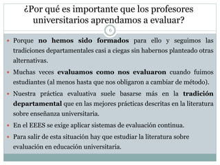 ¿Por qué es importante que los profesores
universitarios aprendamos a evaluar?
6
 Porque no hemos sido formados para ello y seguimos las
tradiciones departamentales casi a ciegas sin habernos planteado otras
alternativas.
 Muchas veces evaluamos como nos evaluaron cuando fuimos
estudiantes (al menos hasta que nos obligaron a cambiar de método).
 Nuestra práctica evaluativa suele basarse más en la tradición
departamental que en las mejores prácticas descritas en la literatura
sobre enseñanza universitaria.
 En el EEES se exige aplicar sistemas de evaluación continua.
 Para salir de esta situación hay que estudiar la literatura sobre
evaluación en educación universitaria.
 