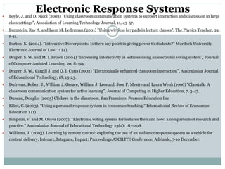 Electronic Response Systems
 Boyle, J. and D. Nicol (2003) "Using classroom communication systems to support interaction and discussion in large
class settings", Association of Learning Technology Journal, 11, 43-57.
 Burnstein, Ray A. and Leon M. Lederman (2001) "Using wireless keypads in lecture classes", The Physics Teacher, 39,
8-11.
 Burton, K. (2004). "Interactive Powerpoints: Is there any point in giving power to students?" Murdoch University
Electronic Journal of Law. 11 (4).
 Draper, S. W. and M. I. Brown (2004) "Increasing interactivity in lectures using an electronic voting system", Journal
of Computer Assisted Learning, 20, 81-94.
 Draper, S. W., Cargill J. and Q. I. Cutts (2002) "Electronically enhanced classroom interaction", Australasian Journal
of Educational Technology, 18, 13-23.
 Dufresne, Robert J., William J. Gerace, William J. Leonard, Jose P. Mestre and Laura Wenk (1996) "Classtalk: A
classroom communication system for active learning", Journal of Computing in Higher Education, 7, 3-47.
 Duncan, Douglas (2005) Clickers in the classroom. San Francisco: Pearson Education Inc.
 Elliot, C. (2003). "Using a personal response system in economics teaching." International Review of Economics
Education 1 (1).
 Simpson, V. and M. Oliver (2007). "Electronic voting sysems for lectures then and now: a comparison of research and
practice." Australasian Journal of Educational Technology 23(2): 187-208.
 Williams, J. (2003). Learning by remote control: exploring the use of an audience response system as a vehicle for
content delivery. Interact, Integrate, Impact: Proceedings ASCILITE Conference, Adelaide, 7-10 December.
 