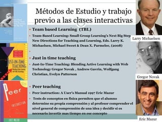 Métodos de Estudio y trabajo
previo a las clases interactivas
 Team based Learning (TBL)
 Team-Based Learning: Small Group Learning’s Next Big Step.
New Directions for Teaching and Learning, Eds. Larry K.
Michaelsen, Michael Sweet & Dean X. Parmelee, (2008)

 Just in time teaching
 Just-In-Time Teaching: Blending Active Learning with Web
Technology Gregor Novak , Andrew Gavrin, Wolfgang
Christian, Evelyn Patterson
 Peer teaching
 Peer instruction: A User’s Manual 1997 Eric Mazur
 Tests de conceptos en física permiten que el alumno
determine su propia comprensión y al profesor comprender el
nivel general de comprensión de una idea y decidir si es
necesario invertir mas tiempo en ese concepto
Larry Michaelsen
Gregor Novak
Gregor Novak
Eric Mazur
 