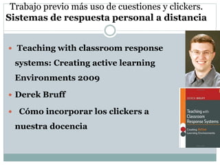 Trabajo previo más uso de cuestiones y clickers.
Sistemas de respuesta personal a distancia
 Teaching with classroom response
systems: Creating active learning
Environments 2009
 Derek Bruff
 Cómo incorporar los clickers a
nuestra docencia
 