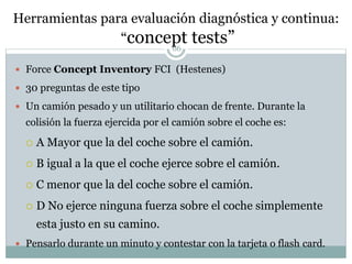 Herramientas para evaluación diagnóstica y continua:
“concept tests”66
 Force Concept Inventory FCI (Hestenes)
 30 preguntas de este tipo
 Un camión pesado y un utilitario chocan de frente. Durante la
colisión la fuerza ejercida por el camión sobre el coche es:
 A Mayor que la del coche sobre el camión.
 B igual a la que el coche ejerce sobre el camión.
 C menor que la del coche sobre el camión.
 D No ejerce ninguna fuerza sobre el coche simplemente
esta justo en su camino.
 Pensarlo durante un minuto y contestar con la tarjeta o flash card.
 
