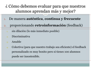 ¿ Cómo debemos evaluar para que nuestros
alumnos aprendan más y mejor?7
1. De manera auténtica, continua y frecuente
2. proporcionando retroinformación (feedback)
1. sin dilación (lo más inmediato posible)
2. Discriminativa
3. Amable
4. Colectiva (para que nuestro trabajo sea eficiente) el feedback
personalizado es muy bonito pero si tienes 100 alumnos
puede ser insostenible.
 