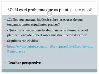¿Cuál es el problema que os plantea este caso?
71
 ¿Cuáles son vuestras hipótesis sobre las causas de que
tengamos tantos estudiantes pasivos?
 ¿Qué consecuencia tiene la abundancia de alumnos con el
planteamiento de Robert sobre nuestra función docente?
 Seguimos con el vídeo
 http://www.youtube.com/v/_eF4934qsas&fs=1&source=uds
&autoplay=1
 Teacher perspective
 