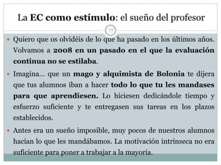 La EC como estímulo: el sueño del profesor
 Quiero que os olvidéis de lo que ha pasado en los últimos años.
Volvamos a 2008 en un pasado en el que la evaluación
continua no se estilaba.
 Imagina… que un mago y alquimista de Bolonia te dijera
que tus alumnos iban a hacer todo lo que tu les mandases
para que aprendiesen. Lo hiciesen dedicándole tiempo y
esfuerzo suficiente y te entregasen sus tareas en los plazos
establecidos.
 Antes era un sueño imposible, muy pocos de nuestros alumnos
hacían lo que les mandábamos. La motivación intrínseca no era
suficiente para poner a trabajar a la mayoría.
77
 