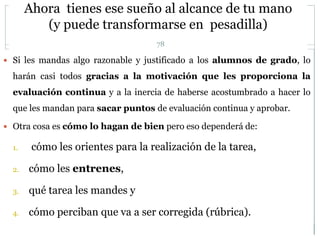 Ahora tienes ese sueño al alcance de tu mano
(y puede transformarse en pesadilla)
78
 Si les mandas algo razonable y justificado a los alumnos de grado, lo
harán casi todos gracias a la motivación que les proporciona la
evaluación continua y a la inercia de haberse acostumbrado a hacer lo
que les mandan para sacar puntos de evaluación continua y aprobar.
 Otra cosa es cómo lo hagan de bien pero eso dependerá de:
1. cómo les orientes para la realización de la tarea,
2. cómo les entrenes,
3. qué tarea les mandes y
4. cómo perciban que va a ser corregida (rúbrica).
 