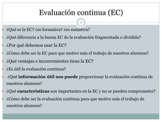 Evaluación continua (EC)
8
 ¿Qué es la EC? ¿es formativa? ¿es sumativa?
 ¿Qué diferencia a la buena EC de la evaluación fragmentada o dividida?
 ¿Por qué debemos usar la EC?
 ¿Cómo debe ser la EC para que motive más el trabajo de nuestros alumnos?
 ¿Qué ventajas e inconvenientes tiene la EC?
 ¿Es útil la evaluación continua?
 ¿Qué información útil nos puede proporcionar la evaluación continua de
nuestros alumnos?
 ¿Qué características son importantes en la EC y no se pueden comprometer?
 ¿Cómo debe ser la evaluación continua para que motive más el trabajo de
nuestros alumnos?
 