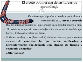 El efecto boomerang de las tareas de
aprendizaje
Cada tarea que el profesor manda a sus X alumnos
se convertirá en X tareas a corregir
 Que los alumnos trabajen es lo mejor para que aprendan mucho y bien.
 El problema es que si haces trabajar a tus alumnos, tu tendrás que
hacer el trabajo de evaluar sus tareas.
 Si tienes muchos, 100 (demasiados) alumnos tendrás que encontrar
maneras de controlar lo que hacen, calificarles y
retroinformarles rápidamente con eficacia de tiempo y
economía de medios.
 ¿Alternativas?
83
 
