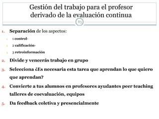 Gestión del trabajo para el profesor
derivado de la evaluación continua
1. Separación de los aspectos:
1. 1 control-
2. 2 calificación-
3. 3 retroinformación
2. Divide y vencerás trabajo en grupo
3. Seleeciona ¿Es necesaria esta tarea que aprendan lo que quiero
que aprendan?
4. Convierte a tus alumnos en profesores ayudantes peer teaching
talleres de coevaluación, equipos
5. Da feedback coletiva y presencialmente
85
 