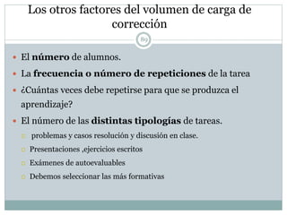Los otros factores del volumen de carga de
corrección
 El número de alumnos.
 La frecuencia o número de repeticiones de la tarea
 ¿Cuántas veces debe repetirse para que se produzca el
aprendizaje?
 El número de las distintas tipologías de tareas.
 problemas y casos resolución y discusión en clase.
 Presentaciones ,ejercicios escritos
 Exámenes de autoevaluables
 Debemos seleccionar las más formativas
89
 
