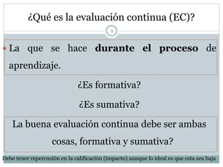 ¿Qué es la evaluación continua (EC)?
 La que se hace durante el proceso de
aprendizaje.
¿Es formativa?
¿Es sumativa?
La buena evaluación continua debe ser ambas
cosas, formativa y sumativa?
9
Debe tener repercusión en la calificación (impacto) aunque lo ideal es que esta sea baja
 