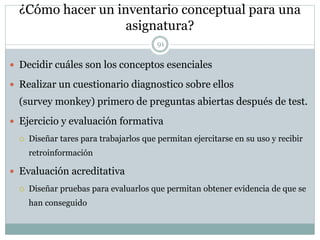 ¿Cómo hacer un inventario conceptual para una
asignatura?
91
 Decidir cuáles son los conceptos esenciales
 Realizar un cuestionario diagnostico sobre ellos
(survey monkey) primero de preguntas abiertas después de test.
 Ejercicio y evaluación formativa
 Diseñar tares para trabajarlos que permitan ejercitarse en su uso y recibir
retroinformación
 Evaluación acreditativa
 Diseñar pruebas para evaluarlos que permitan obtener evidencia de que se
han conseguido
 