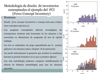 Metodología de diseño de inventarios
conceptuales el ejemplo del FCI
(Force Concept Inventory)
 Hestenes
 Diseñó force concept inventories y concept tests para evaluar
estos conceptos (ejercicio 5)
 Con pregunas conceptuales abiertas investigaban las
concepciones erróneas más frecuentes en los alumnos y las
convertían en distractores de preguntas de test de opción
múltiple.
 Los test se redactaban sin jerga especializada por lo pueden
aplicarse a los alumnos antes y después de la instrucción
 Así puede determinarse la ganancia que produce la enseñanza
durante el periodo formativo (si es que se produce alguna)
 Con esta metodología podemos comparar científicamente la
eficacia de distintas metodologías para que los alumnos
aprendan.
 