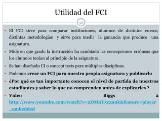 Utilidad del FCI
96
 El FCI sirve para comparar instituciones, alumnos de distintos cursos,
distintas metodologías y sirve para medir la ganancia que produce una
asignatura.
 Mide en que grado la instrucción ha cambiado las concepciones erróneas que
los alumnos tenían al principio de la asignatura.
 Se han diseñado CI o concept tests para múltiples disciplinas.
 Podemos crear un FCI para nuestra propia asignatura y publicarlo
 ¿Por qué es tan importante conocen el nivel de partida de nuestros
estudiantes y saber lo que no comprenden antes de explicarles ?
 Video Biggs 2
http://www.youtube.com/watch?v=2DMnYxc3ank&feature=player
_embedded
 