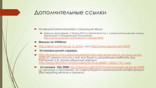 Дополнительные ссылки
 На вводной рекомендовал следующие вещи:
 Максим Дорофеев IT Spring 2013 (cartmendum.ru) – о взаимоотношениях между
Заказчиком и Внедряющей компанией
http://www.youtube.com/watch?v=vrMMj6ZuBPQ
 Мануал по VMWare:
 http://all-ht.ru/inf/vpc/p_0_2.html или http://www.oszone.net/13049
 Установка ролей сервера.
 http://kooboo-cms.ru/articles/detail/install-web-server-role-iis-windows-server-
2008/ (С учетом того,что у нас все будет в дальнейшем работать под
Framework 3.5). Более объемный вариант:
http://blogs.technet.com/b/iwalker/archive/2008/11/20/iis-7-0-1.aspx
 Установка SQL 2008 http://itband.ru/2010/07/install-microsoft-sql-server-2008-
r2/ Целиком к прочтению, но ставить будем в минимальной конфигурации
(без reporting services и прочего)
 