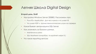Летняя Школа Digital Design
Второй день. Draft
• Настройка Windows Server 2008R2. Расскажем про:
• Роли IIS и Application . Для чего нужна и что умеет IIS
• Что умеет RDP и прочие технологические штуки на сервере
• Какая бывает авторизация в SQL Server
• Как ухаживать за базами данных.
• Maintenance plans
• SQL Heartbeat (попробую, по крайней мере  )
• Что такое reporting services
 