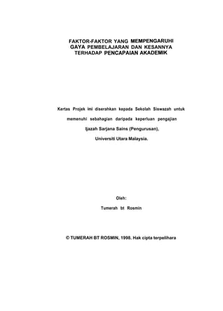FAKTOR-FAKTOR YANG MEMPENGARUHI
GAYA PEMBELAJARAN DAN KESANNYA
TERHADAP PENCAPAIAN AKADEMIK
Kertas Projek ini diserahkan kepada Sekolah Siswazah untuk
memenuhi sebahagian daripada keperluan pengajian
ljazah Sarjana Sains (Pengurusan),
Universiti Utara Malaysia.
Oleh:
Tumerah bt Rosmin
0 TUMERAH BT ROSMIN, 1998. Hak cipta terpelihara
 
