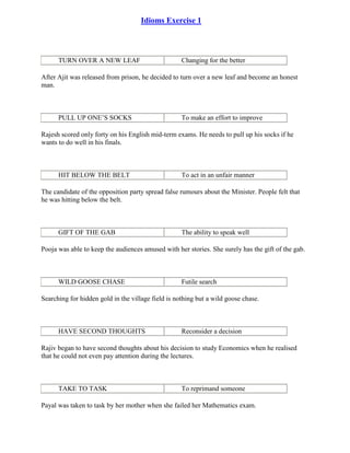 Idioms Exercise 1
TURN OVER A NEW LEAF Changing for the better
After Ajit was released from prison, he decided to turn over a new leaf and become an honest
man.
PULL UP ONE’S SOCKS To make an effort to improve
Rajesh scored only forty on his English mid-term exams. He needs to pull up his socks if he
wants to do well in his finals.
HIT BELOW THE BELT To act in an unfair manner
The candidate of the opposition party spread false rumours about the Minister. People felt that
he was hitting below the belt.
GIFT OF THE GAB The ability to speak well
Pooja was able to keep the audiences amused with her stories. She surely has the gift of the gab.
WILD GOOSE CHASE Futile search
Searching for hidden gold in the village field is nothing but a wild goose chase.
HAVE SECOND THOUGHTS Reconsider a decision
Rajiv began to have second thoughts about his decision to study Economics when he realised
that he could not even pay attention during the lectures.
TAKE TO TASK To reprimand someone
Payal was taken to task by her mother when she failed her Mathematics exam.
 
