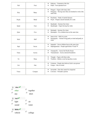 Ped Foot
Pedicure – Treatment of the feet
Pedal – Foot operated lever
Poly Many
Polygon – Figure with many sides
Polygamy – Having more than one husband or wife at the
same time
Psych Mind
Psychiatry – Study of mental diseases
Psych – Prepare oneself mentally for a task
Quad Four
Quadruple – Increase four times
Quadrangle – Figure having four sides
Quin Five
Quintuple – Increase five times
Quintuplet – Five children born at the same time
Semi Half
Semi-circle – Half of a circle
Semiaquatic – Animal living partly on land and partly in
water
Sept Seven
Septuplet – Seven children born at the same time
Septuagenarian – People aged before 70 and 79
Trans Across
Transpacific – Across the Pacific Ocean
Transnational – Across national boundaries
Tri Three
Triangle – Figure with three sides
Triathlon - Athletic event having three events
Uni One
Unitarian – People who believes God is one person
Unique – One of a kind
Vince Conquer
Invincible – One who cannot be conquered
Convince – Persuade a person
1. Alter
other together
any short
2. Aud
light air
sound water
3. Biblio
vehicle college
 
