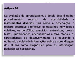 Artigo – 70
Na avaliação da aprendizagem, a Escola deverá utilizar
procedimentos, recursos de acessibilidade e
instrumentos diversos, tais como a observação, o
registro descritivo e reflexivo, os trabalhos individuais e
coletivos, os portfólios, exercícios, entrevistas, provas,
testes, questionários, adequando-os à faixa etária e às
características de desenvolvimento do educando e
utilizando a coleta de informações sobre a aprendizagem
dos alunos como diagnóstico para as intervenções
pedagógicas necessárias.
 