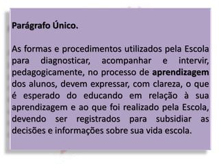 Parágrafo Único.
As formas e procedimentos utilizados pela Escola
para diagnosticar, acompanhar e intervir,
pedagogicamente, no processo de aprendizagem
dos alunos, devem expressar, com clareza, o que
é esperado do educando em relação à sua
aprendizagem e ao que foi realizado pela Escola,
devendo ser registrados para subsidiar as
decisões e informações sobre sua vida escola.
 