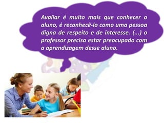 Avaliar é muito mais que conhecer o
aluno, é reconhecê-lo como uma pessoa
digna de respeito e de interesse. (...) o
professor precisa estar preocupado com
a aprendizagem desse aluno.
 