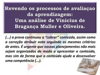 Revendo os processos de avaliaçao
da aprendizagem:
Uma análise de Vinicius de
Bragança Muller e Oliveira.
(...) a prova continuou a “cobrar” conteúdo, assim como
a correção atribuir nota seguindo os mesmos critérios
de antes. É urgente que nossos planejamentos não mais
sejam organizados de modo a apresentar o conteúdo,
mas sim de forma que o conteúdo ajude a desenvolver
uma competência (...).
 