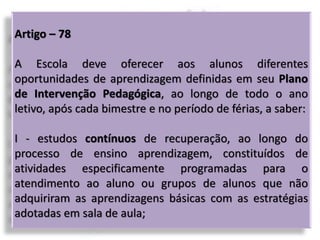 Artigo – 78
A Escola deve oferecer aos alunos diferentes
oportunidades de aprendizagem definidas em seu Plano
de Intervenção Pedagógica, ao longo de todo o ano
letivo, após cada bimestre e no período de férias, a saber:
I - estudos contínuos de recuperação, ao longo do
processo de ensino aprendizagem, constituídos de
atividades especificamente programadas para o
atendimento ao aluno ou grupos de alunos que não
adquiriram as aprendizagens básicas com as estratégias
adotadas em sala de aula;
 