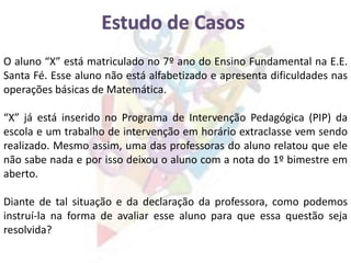O aluno “X” está matriculado no 7º ano do Ensino Fundamental na E.E.
Santa Fé. Esse aluno não está alfabetizado e apresenta dificuldades nas
operações básicas de Matemática.
“X” já está inserido no Programa de Intervenção Pedagógica (PIP) da
escola e um trabalho de intervenção em horário extraclasse vem sendo
realizado. Mesmo assim, uma das professoras do aluno relatou que ele
não sabe nada e por isso deixou o aluno com a nota do 1º bimestre em
aberto.
Diante de tal situação e da declaração da professora, como podemos
instruí-la na forma de avaliar esse aluno para que essa questão seja
resolvida?
 