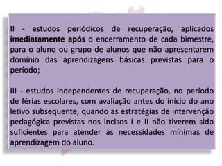 II - estudos periódicos de recuperação, aplicados
imediatamente após o encerramento de cada bimestre,
para o aluno ou grupo de alunos que não apresentarem
domínio das aprendizagens básicas previstas para o
período;
III - estudos independentes de recuperação, no período
de férias escolares, com avaliação antes do início do ano
letivo subsequente, quando as estratégias de intervenção
pedagógica previstas nos incisos I e II não tiverem sido
suficientes para atender às necessidades mínimas de
aprendizagem do aluno.
 