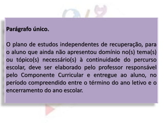 Parágrafo único.
O plano de estudos independentes de recuperação, para
o aluno que ainda não apresentou domínio no(s) tema(s)
ou tópico(s) necessário(s) à continuidade do percurso
escolar, deve ser elaborado pelo professor responsável
pelo Componente Curricular e entregue ao aluno, no
período compreendido entre o término do ano letivo e o
encerramento do ano escolar.
 