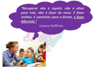 “Recuperar não é repetir, não é olhar
para trás, não é fazer de novo. É fazer
melhor, é caminhar para a frente, é fazer
diferente.”
Jussara Hoffman
 