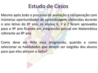 Mesmo após todo o processo de avaliação e recuperação com
inúmeras oportunidades de aprendizagem oferecidas durante
o ano letivo do 8º ano, os alunos K, Y e Z foram aprovados
para o 9º ano ficando em progressão parcial em Matemática
referente ao 8º ano.
Como deve ser feita essa progressão, quando e como
selecionar as habilidades que devem ser exigidas dos alunos
para que eles atinjam o êxito?
 