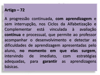 Artigo – 72
A progressão continuada, com aprendizagem e
sem interrupção, nos Ciclos da Alfabetização e
Complementar está vinculada à avaliação
contínua e processual, que permite ao professor
acompanhar o desenvolvimento e detectar as
dificuldades de aprendizagem apresentadas pelo
aluno, no momento em que elas surgem,
intervindo de imediato, com estratégias
adequadas, para garantir as aprendizagens
básicas.
 